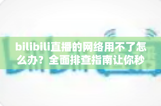 bilibili直播的网络用不了怎么办？全面排查指南让你秒速恢复观看