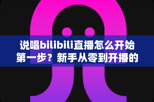 说唱bilibili直播怎么开始第一步？新手从零到开播的完整实战指南