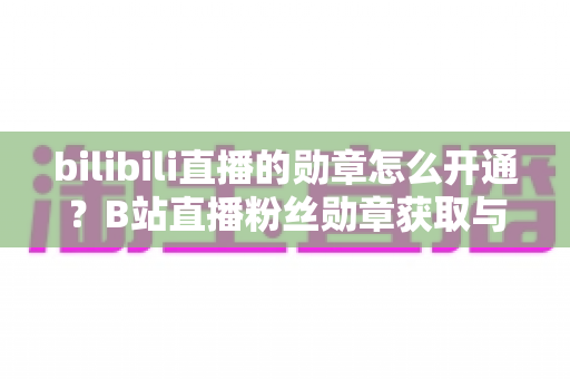 bilibili直播的勋章怎么开通?B站直播粉丝勋章获取与升级全攻略 bilibili直播的勋章怎么开通?B站直播粉丝勋章获取与升级全攻略