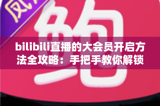 bilibili直播的大会员开启方法全攻略:手把手教你解锁直播专属特权 bilibili直播的大会员开启方法全攻略:手把手教你解锁直播专属特权