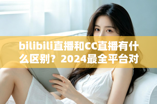 bilibili直播和CC直播有什么区别？2024最全平台对比解析，帮你选对直播平台