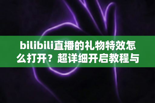 bilibili直播的礼物特效怎么打开？超详细开启教程与常见问题全解析