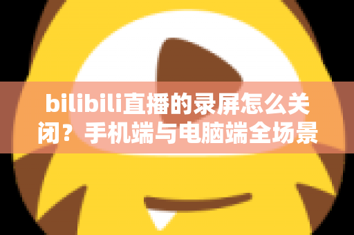 bilibili直播的录屏怎么关闭？手机端与电脑端全场景关闭教程及常见问题详解