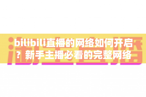 bilibili直播的网络如何开启？新手主播必看的完整网络设置与开播指南