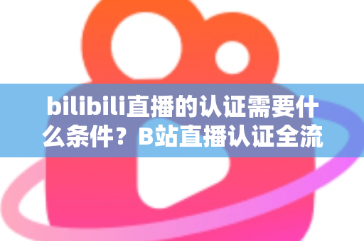 bilibili直播的认证需要什么条件？B站直播认证全流程详解与实用指南