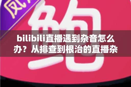 bilibili直播遇到杂音怎么办？从排查到根治的直播杂音解决全攻略