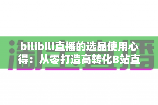 bilibili直播的选品使用心得:从零打造高转化B站直播间的实战选品指南 bilibili直播的选品使用心得:从零打造高转化B站直播间的实战选品指南