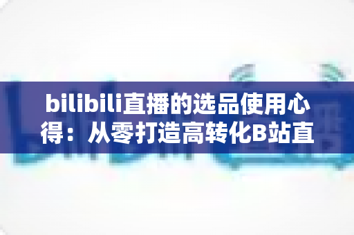 bilibili直播的选品使用心得：从零打造高转化B站直播间的实战选品指南