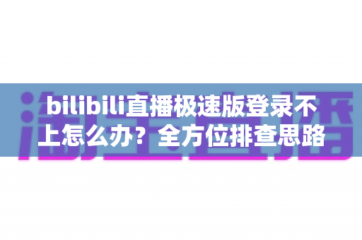 bilibili直播极速版登录不上怎么办？全方位排查思路与实用解决技巧全解析