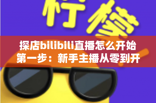 探店bilibili直播怎么开始第一步:新手主播从零到开播的完整实战指南 探店bilibili直播怎么开始第一步:新手主播从零到开播的完整实战指南