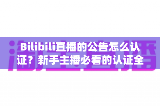 Bilibili直播的公告怎么认证？新手主播必看的认证全流程与实战攻略