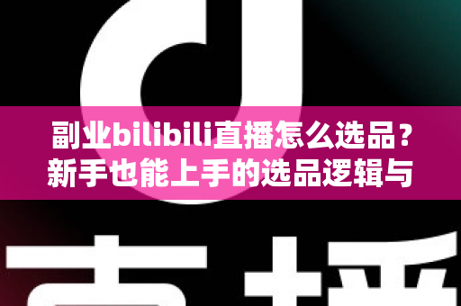 副业bilibili直播怎么选品？新手也能上手的选品逻辑与实战策略全解析