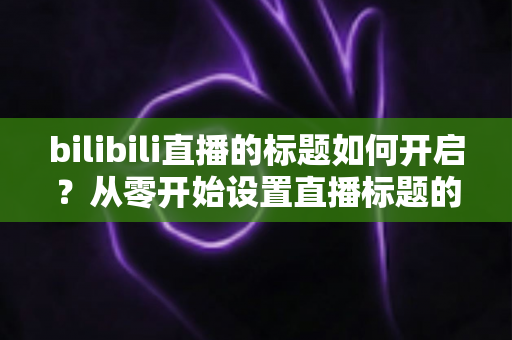 bilibili直播的标题如何开启？从零开始设置直播标题的完整实用指南