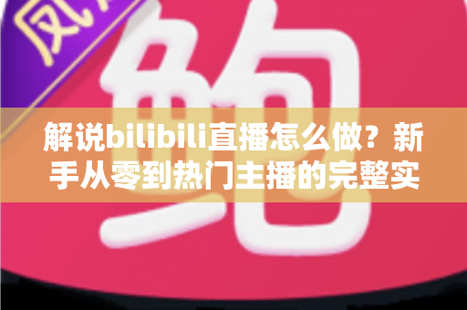 解说bilibili直播怎么做？新手从零到热门主播的完整实战攻略