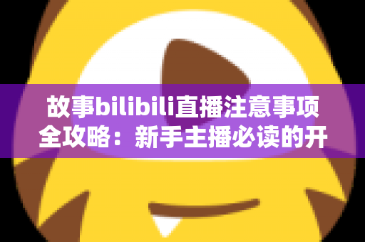 故事bilibili直播注意事项全攻略：新手主播必读的开播避坑指南与实战手册