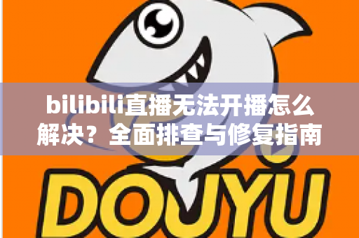 bilibili直播无法开播怎么解决？全面排查与修复指南，助你快速恢复直播