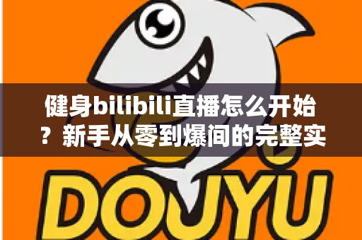 健身bilibili直播怎么开始？新手从零到爆间的完整实操攻略