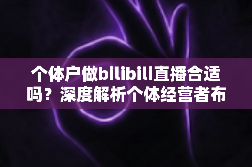 个体户做bilibili直播合适吗?深度解析个体经营者布局B站直播的机遇、挑战与实操指南 个体户做bilibili直播合适吗?深度解析个体经营者布局B站直播的机遇、挑战与实操指南