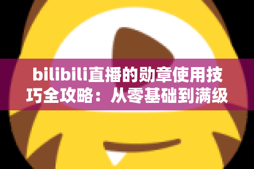 bilibili直播的勋章使用技巧全攻略：从零基础到满级大佬的粉丝勋章养成指南