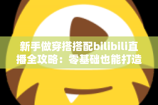 新手做穿搭搭配bilibili直播全攻略：零基础也能打造高人气时尚直播间