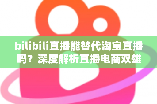 bilibili直播能替代淘宝直播吗?深度解析直播电商双雄格局与未来走向 bilibili直播能替代淘宝直播吗?深度解析直播电商双雄格局与未来走向