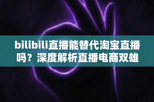 bilibili直播能替代淘宝直播吗？深度解析直播电商双雄格局与未来走向