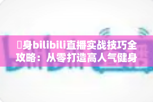 偩身bilibili直播实战技巧全攻略：从零打造高人气健身直播间的完整指南