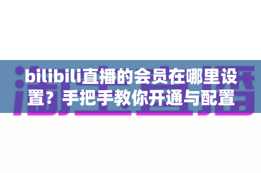 bilibili直播的会员在哪里设置?手把手教你开通与配置B站直播大航海会员功能全攻略 bilibili直播的会员在哪里设置?手把手教你开通与配置B站直播大航海会员功能全攻略