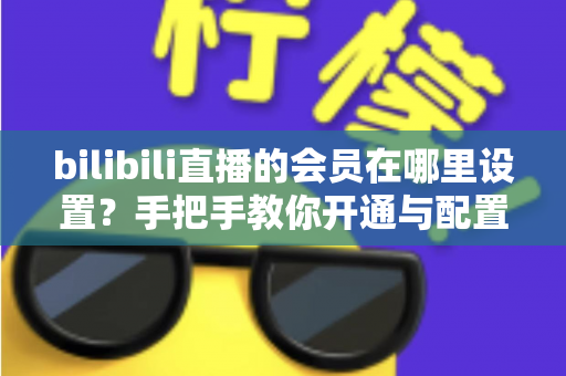 bilibili直播的会员在哪里设置？手把手教你开通与配置B站直播大航海会员功能全攻略