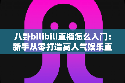 八卦bilibili直播怎么入门：新手从零打造高人气娱乐直播间的完整指南