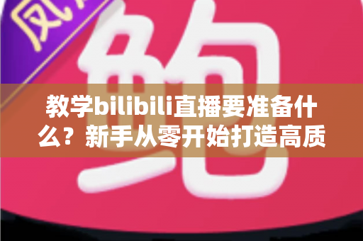 教学bilibili直播要准备什么？新手从零开始打造高质量在线课堂的完整指南