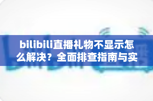 bilibili直播礼物不显示怎么解决？全面排查指南与实用修复方案助你快速恢复礼物功能