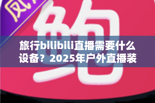 旅行bilibili直播需要什么设备？2025年户外直播装备全攻略，从入门到专业一次看懂