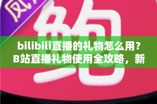 bilibili直播的礼物怎么用？B站直播礼物使用全攻略，新手也能快速上手的支持主播指南