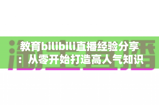 教育bilibili直播经验分享：从零开始打造高人气知识直播间的实战指南