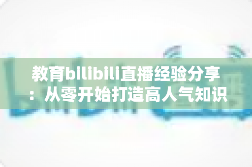 教育bilibili直播经验分享：从零开始打造高人气知识直播间的实战指南