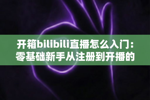 开箱bilibili直播怎么入门：零基础新手从注册到开播的完整攻略指南