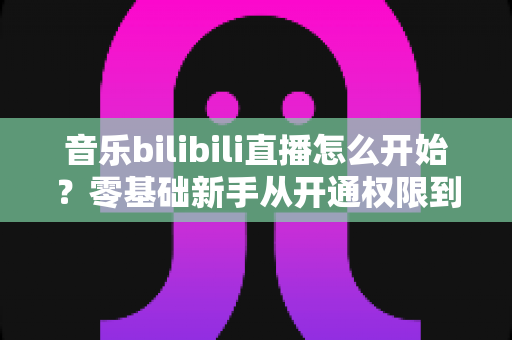 音乐bilibili直播怎么开始？零基础新手从开通权限到人气爆棚的完整实战指南