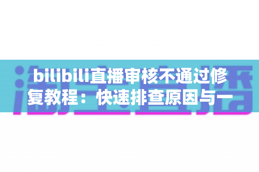 bilibili直播审核不通过修复教程:快速排查原因与一站式解决方案全攻略 bilibili直播审核不通过修复教程:快速排查原因与一站式解决方案全攻略