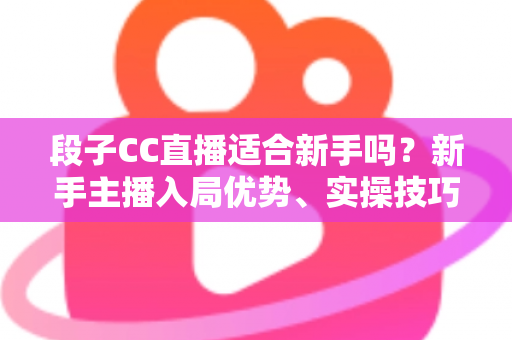 段子CC直播适合新手吗？新手主播入局优势、实操技巧与避坑指南一网打尽
