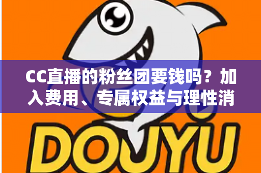 CC直播的粉丝团要钱吗？加入费用、专属权益与理性消费全攻略