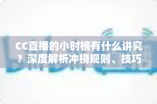 CC直播的小时榜有什么讲究？深度解析冲榜规则、技巧与避坑指南