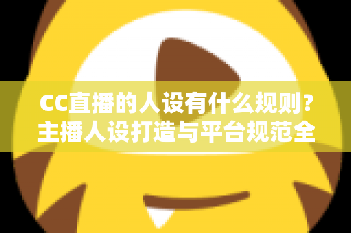 CC直播的人设有什么规则?主播人设打造与平台规范全方位解析指南 CC直播的人设有什么规则?主播人设打造与平台规范全方位解析指南