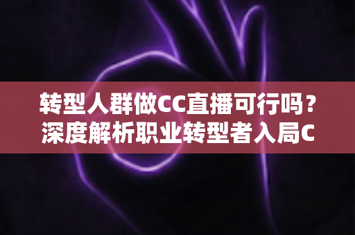转型人群做CC直播可行吗？深度解析职业转型者入局CC直播的机遇、挑战与实操路径