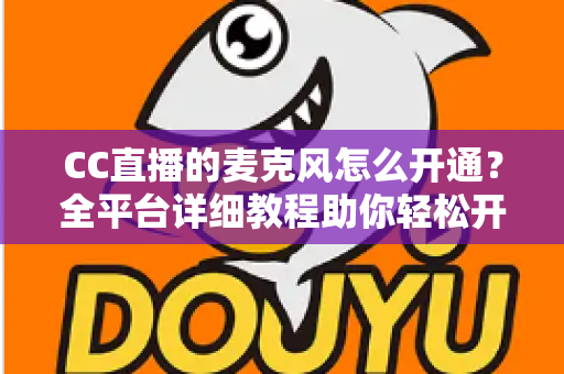 CC直播的麦克风怎么开通?全平台详细教程助你轻松开启直播之旅,快速解决麦克风权限难题 CC直播的麦克风怎么开通?全平台详细教程助你轻松开启直播之旅,快速解决麦克风权限难题