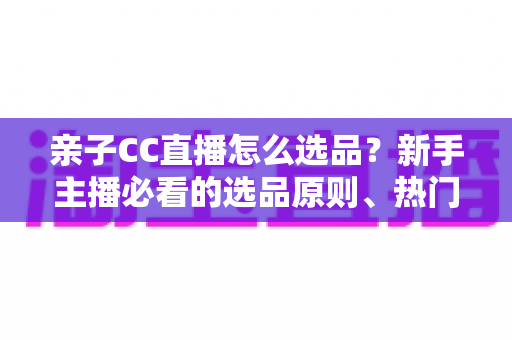 亲子CC直播怎么选品？新手主播必看的选品原则、热门品类与避坑指南