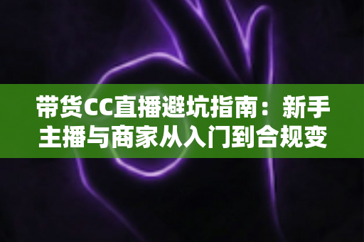 带货CC直播避坑指南:新手主播与商家从入门到合规变现的全流程防雷手册 带货CC直播避坑指南:新手主播与商家从入门到合规变现的全流程防雷手册