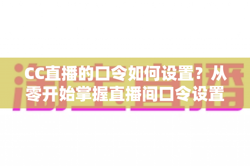 CC直播的口令如何设置？从零开始掌握直播间口令设置全流程与实用技巧