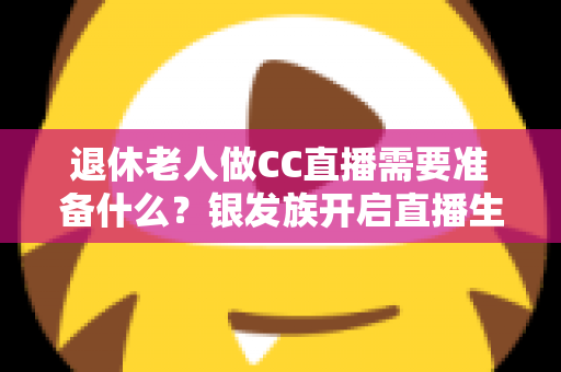 退休老人做CC直播需要准备什么？银发族开启直播生活的完整准备指南