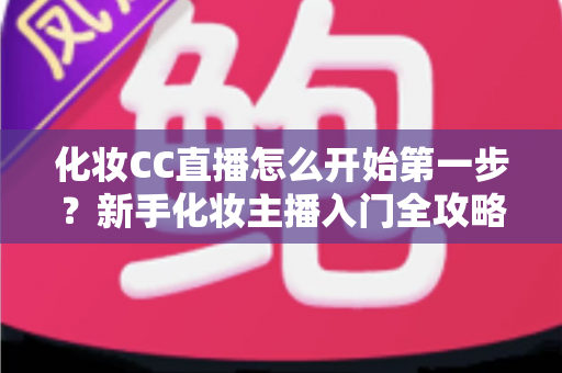 化妆CC直播怎么开始第一步?新手化妆主播入门全攻略:从零基础到开播的完整指南 化妆CC直播怎么开始第一步?新手化妆主播入门全攻略:从零基础到开播的完整指南